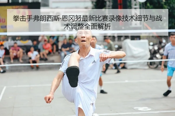 拳击手弗朗西斯·恩冈努最新比赛录像技术细节与战术调整全面解析