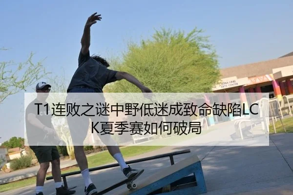 T1连败之谜中野低迷成致命缺陷LCK夏季赛如何破局