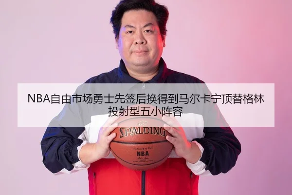 NBA自由市场勇士先签后换得到马尔卡宁顶替格林投射型五小阵容